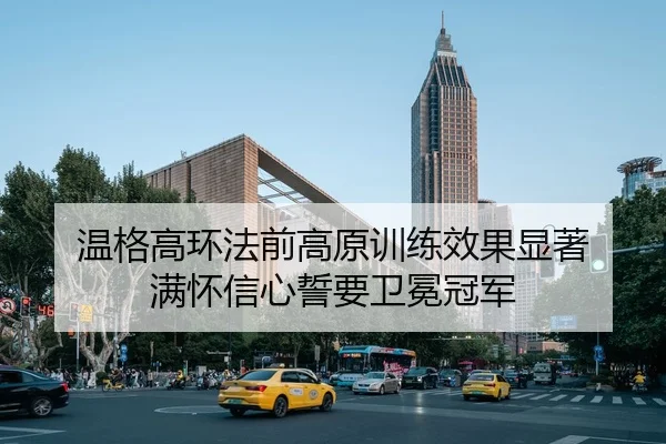 温格高环法前高原训练效果显著 满怀信心誓要卫冕冠军